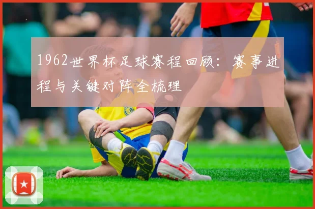 1962世界杯足球赛程回顾:赛事进程与关键对阵全梳理